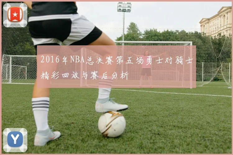 2016年NBA总决赛第五场勇士对骑士精彩回放与赛后分析
