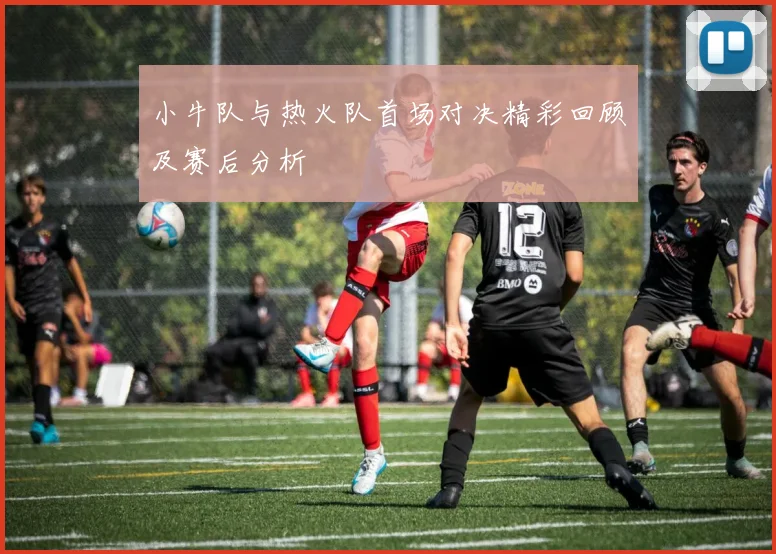 小牛队与热火队首场对决精彩回顾及赛后分析