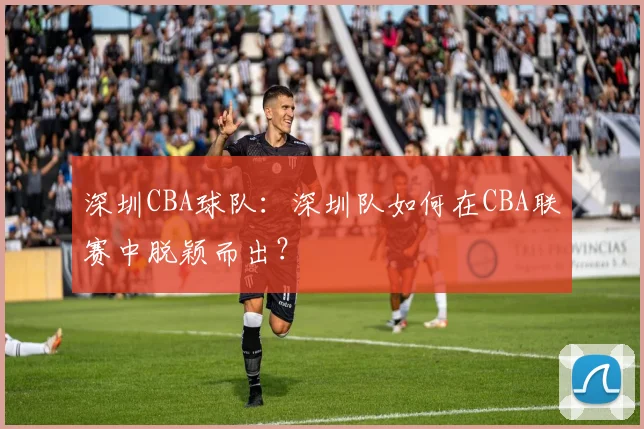深圳CBA球队：深圳队如何在CBA联赛中脱颖而出？