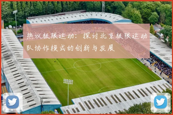 热议极限运动：探讨北京极限运动队协作模式的创新与发展