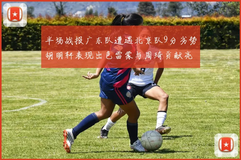半场战报广东队遭遇北京队9分劣势胡明轩表现出色雷蒙与周琦贡献亮眼数据