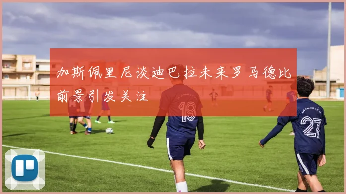 加斯佩里尼谈迪巴拉未来罗马德比前景引发关注