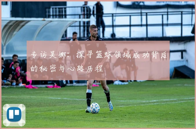 专访吴娜：探寻篮球领域成功背后的秘密与心路历程